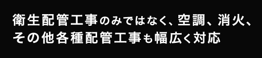 衛生配管工事のみではなく、空調、消火、その他各種配管工事も幅広く対応